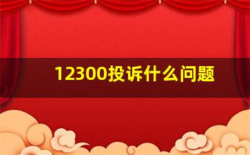 12300投诉什么问题