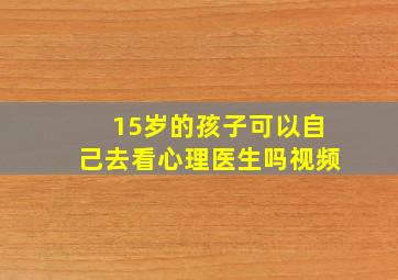 15岁的孩子可以自己去看心理医生吗视频