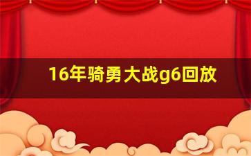 16年骑勇大战g6回放