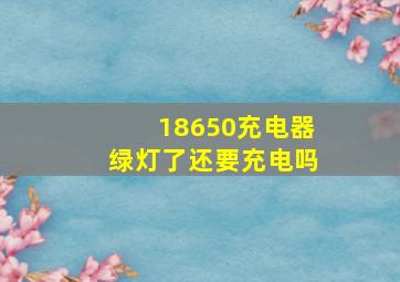 18650充电器绿灯了还要充电吗