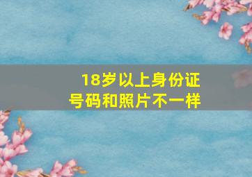 18岁以上身份证号码和照片不一样