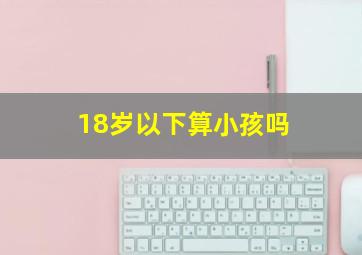 18岁以下算小孩吗