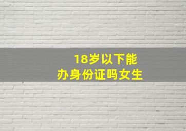 18岁以下能办身份证吗女生