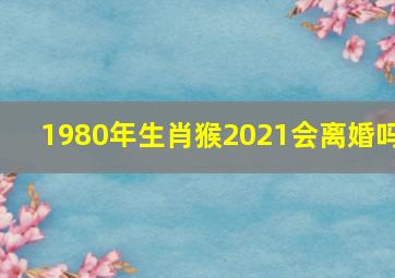 1980年生肖猴2021会离婚吗