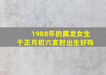 1988年的属龙女生于正月初六亥时出生好吗