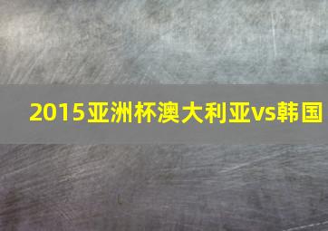 2015亚洲杯澳大利亚vs韩国