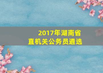 2017年湖南省直机关公务员遴选