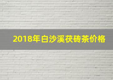 2018年白沙溪茯砖茶价格