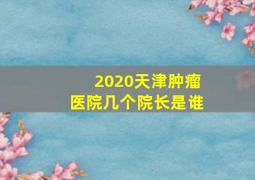 2020天津肿瘤医院几个院长是谁