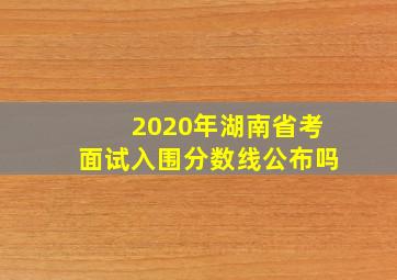 2020年湖南省考面试入围分数线公布吗