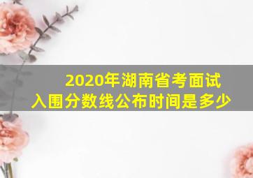 2020年湖南省考面试入围分数线公布时间是多少