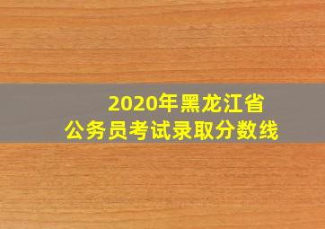 2020年黑龙江省公务员考试录取分数线