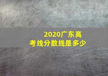 2020广东高考线分数线是多少