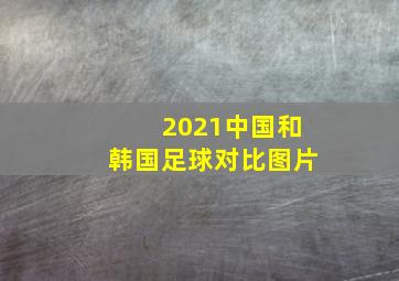 2021中国和韩国足球对比图片