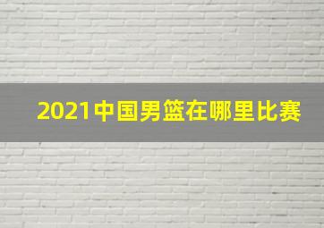 2021中国男篮在哪里比赛