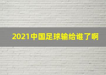 2021中国足球输给谁了啊