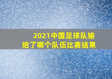 2021中国足球队输给了哪个队伍比赛结果