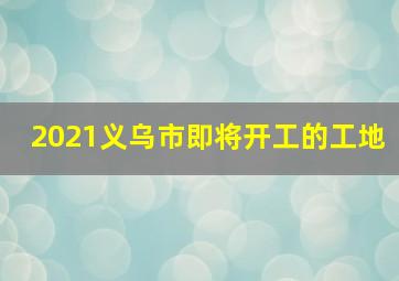 2021义乌市即将开工的工地