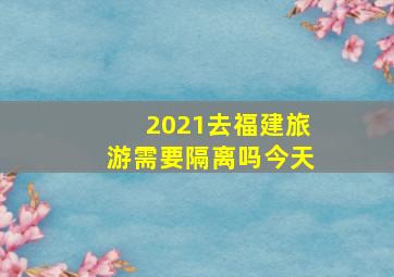 2021去福建旅游需要隔离吗今天