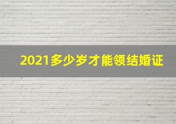 2021多少岁才能领结婚证