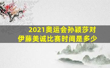 2021奥运会孙颖莎对伊藤美诚比赛时间是多少