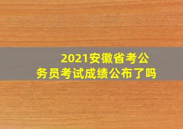 2021安徽省考公务员考试成绩公布了吗