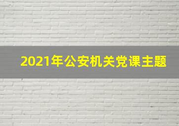 2021年公安机关党课主题