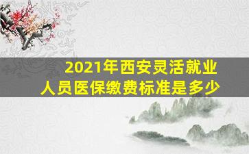 2021年西安灵活就业人员医保缴费标准是多少