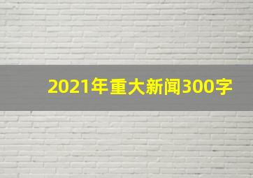 2021年重大新闻300字