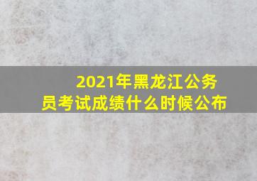 2021年黑龙江公务员考试成绩什么时候公布