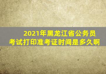 2021年黑龙江省公务员考试打印准考证时间是多久啊