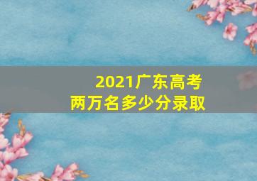 2021广东高考两万名多少分录取