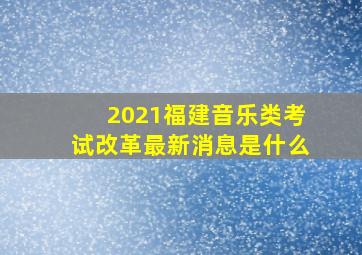 2021福建音乐类考试改革最新消息是什么