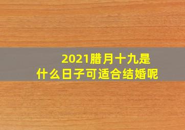 2021腊月十九是什么日子可适合结婚呢