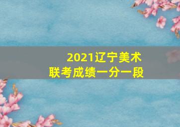 2021辽宁美术联考成绩一分一段