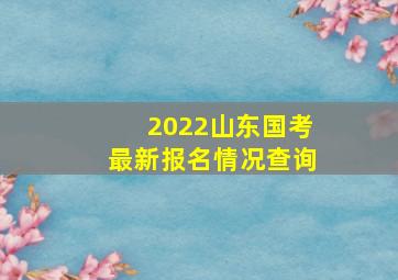 2022山东国考最新报名情况查询