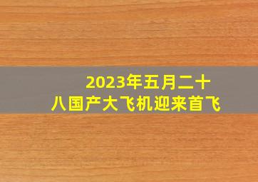 2023年五月二十八国产大飞机迎来首飞