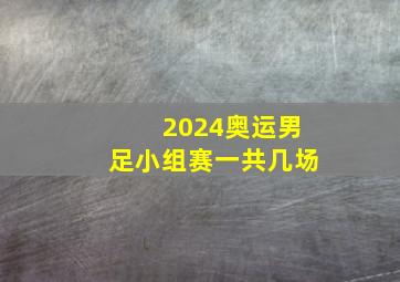 2024奥运男足小组赛一共几场