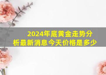 2024年底黄金走势分析最新消息今天价格是多少