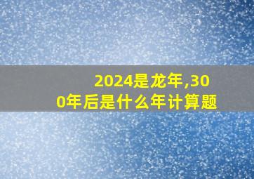 2024是龙年,300年后是什么年计算题