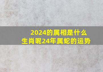 2024的属相是什么生肖呢24年属蛇的运势