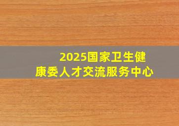 2025国家卫生健康委人才交流服务中心