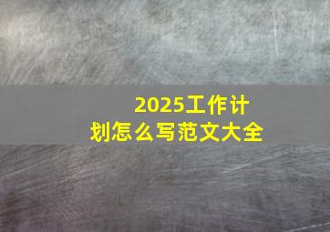 2025工作计划怎么写范文大全