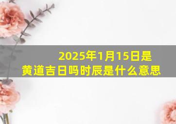 2025年1月15日是黄道吉日吗时辰是什么意思