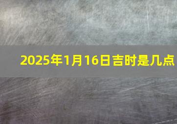 2025年1月16日吉时是几点