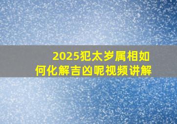 2025犯太岁属相如何化解吉凶呢视频讲解