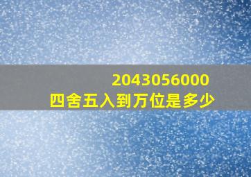 2043056000四舍五入到万位是多少