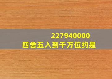 227940000四舍五入到千万位约是