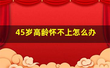 45岁高龄怀不上怎么办