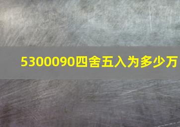 5300090四舍五入为多少万